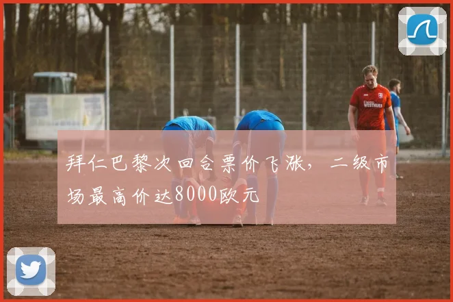 拜仁巴黎次回合票价飞涨，二级市场最高价达8000欧元