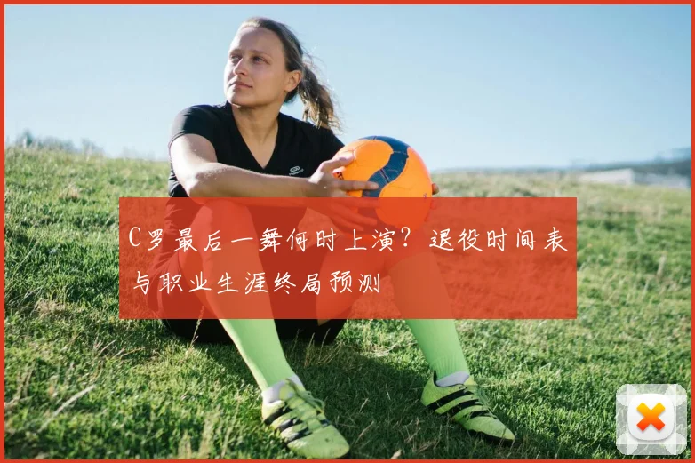 C罗最后一舞何时上演?退役时间表与职业生涯终局预测