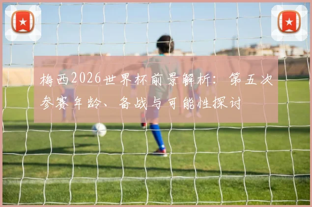 梅西2026世界杯前景解析：第五次参赛年龄、备战与可能性探讨