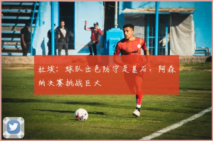 杜埃:球队出色防守是基石,阿森纳决赛挑战巨大