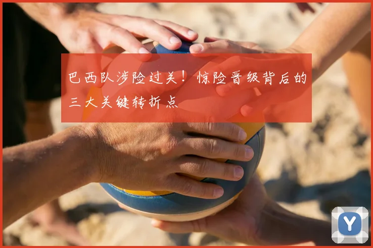 巴西队涉险过关！惊险晋级背后的三大关键转折点
