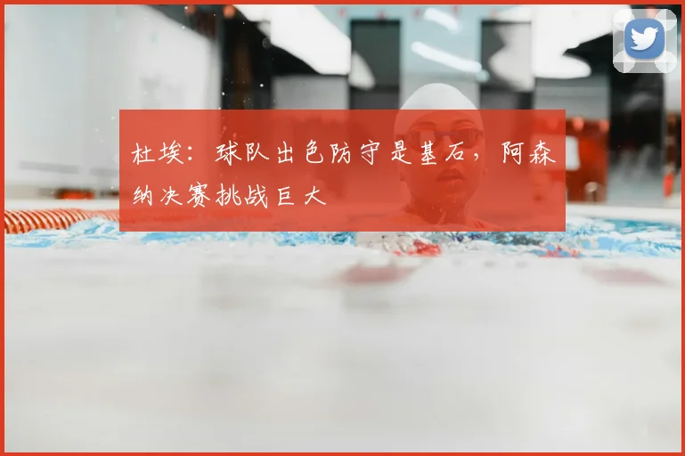 杜埃：球队出色防守是基石，阿森纳决赛挑战巨大