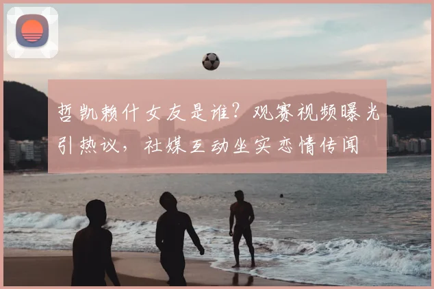 哲凯赖什女友是谁？观赛视频曝光引热议，社媒互动坐实恋情传闻