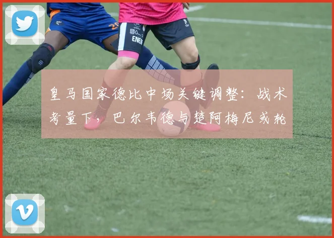 皇马国家德比中场关键调整:战术考量下,巴尔韦德与楚阿梅尼或轮休的影响分析