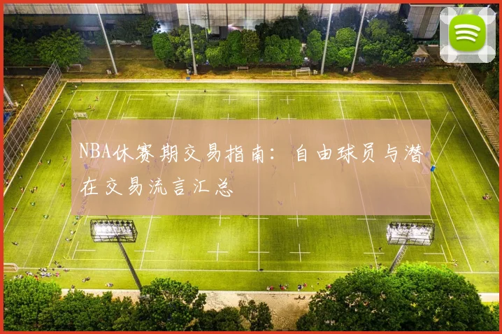 NBA休赛期交易指南：自由球员与潜在交易流言汇总